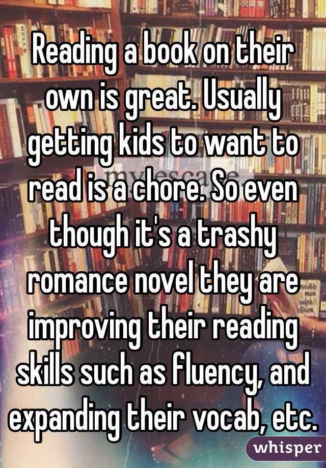 Reading a book on their own is great. Usually getting kids to want to read is a chore. So even though it's a trashy romance novel they are improving their reading skills such as fluency, and expanding their vocab, etc. 