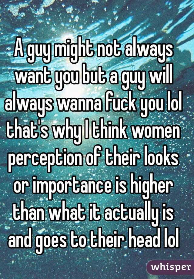 A guy might not always want you but a guy will always wanna fuck you lol that's why I think women perception of their looks or importance is higher than what it actually is and goes to their head lol