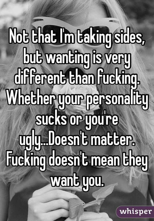 Not that I'm taking sides, but wanting is very different than fucking. Whether your personality sucks or you're ugly...Doesn't matter. Fucking doesn't mean they want you. 