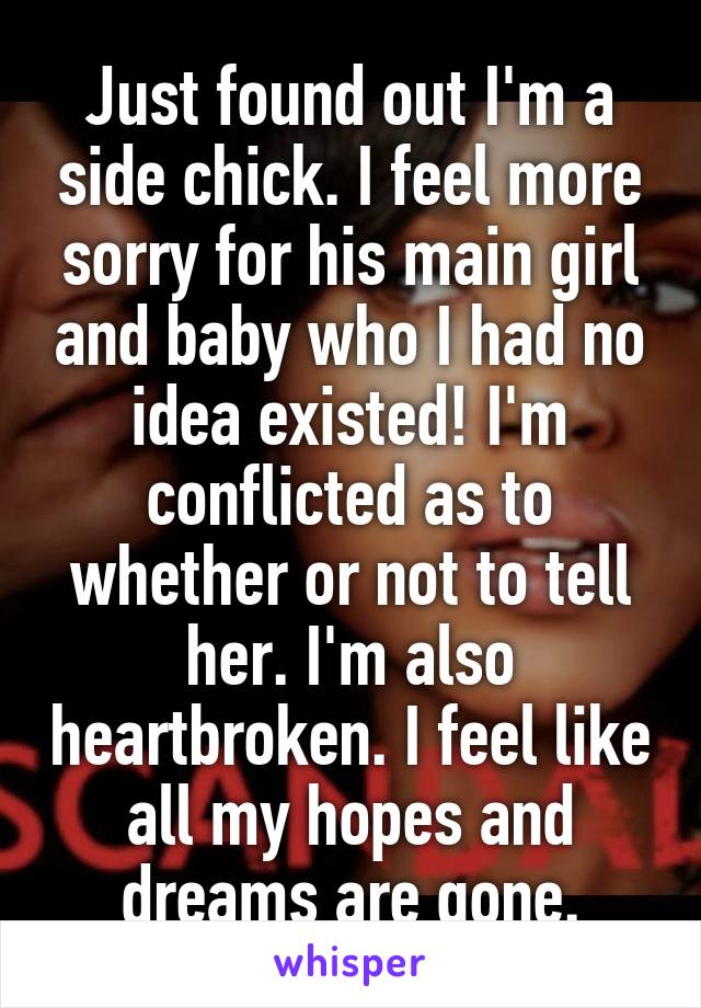 Just found out I'm a side chick. I feel more sorry for his main girl and baby who I had no idea existed! I'm conflicted as to whether or not to tell her. I'm also heartbroken. I feel like all my hopes and dreams are gone.