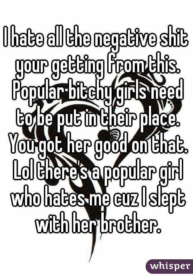 I hate all the negative shit your getting from this. Popular bitchy girls need to be put in their place. You got her good on that. Lol there's a popular girl who hates me cuz I slept with her brother.