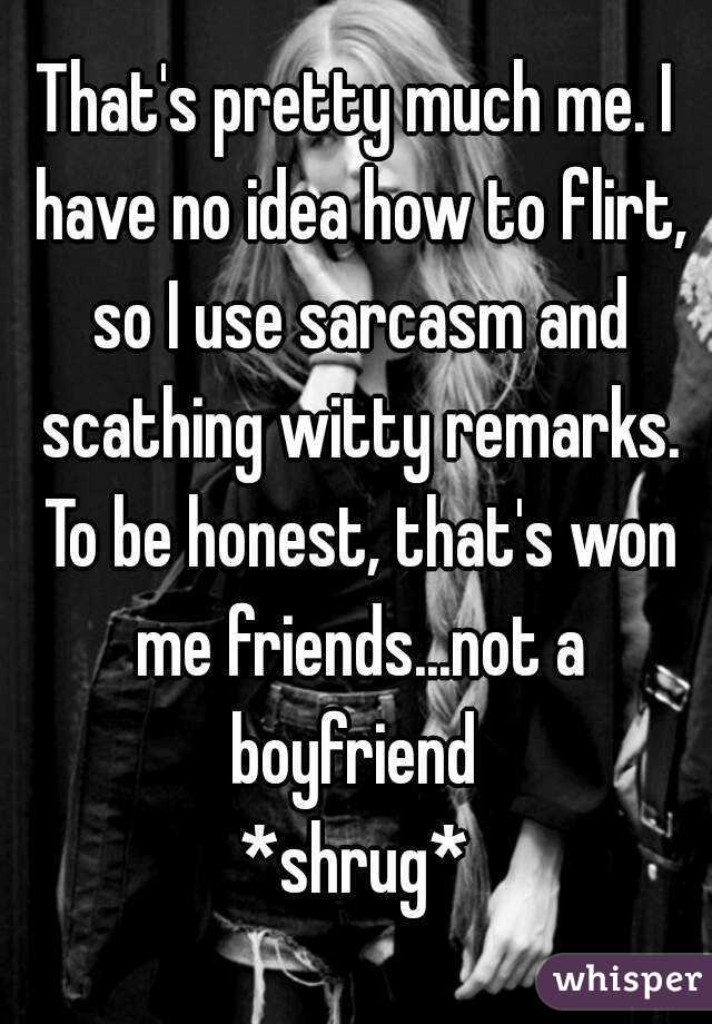 That's pretty much me. I have no idea how to flirt, so I use sarcasm and scathing witty remarks. To be honest, that's won me friends...not a boyfriend 
*shrug*