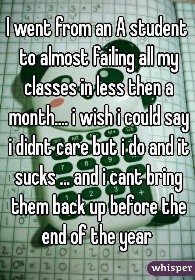 I went from an A student to almost failing all my classes in less then a month.... i wish i could say i didnt care but i do and it sucks ... and i cant bring them back up before the end of the year 