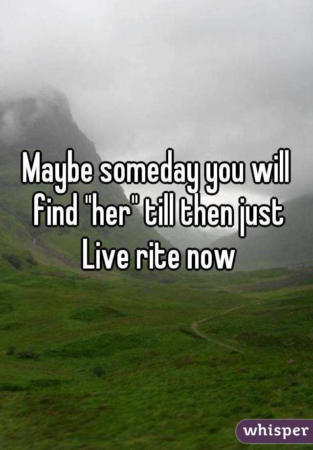 Maybe someday you will find "her" till then just Live rite now