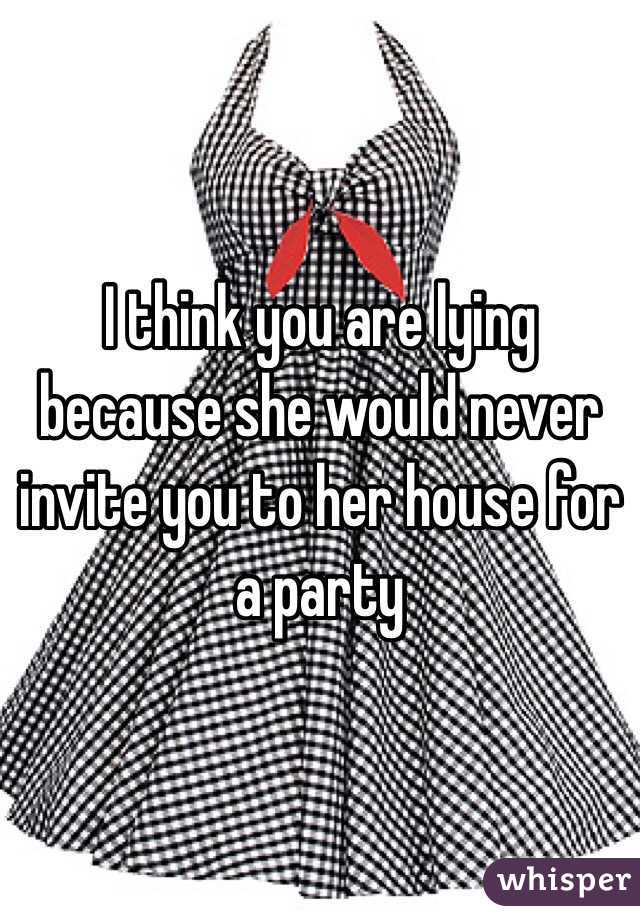 I think you are lying because she would never invite you to her house for a party 