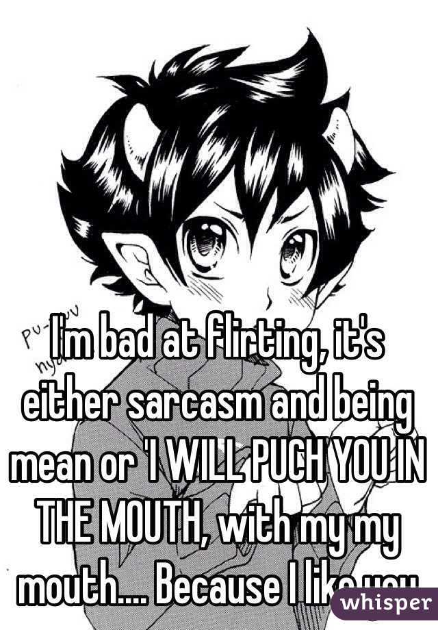 I'm bad at flirting, it's either sarcasm and being mean or 'I WILL PUCH YOU IN THE MOUTH, with my my mouth.... Because I like you