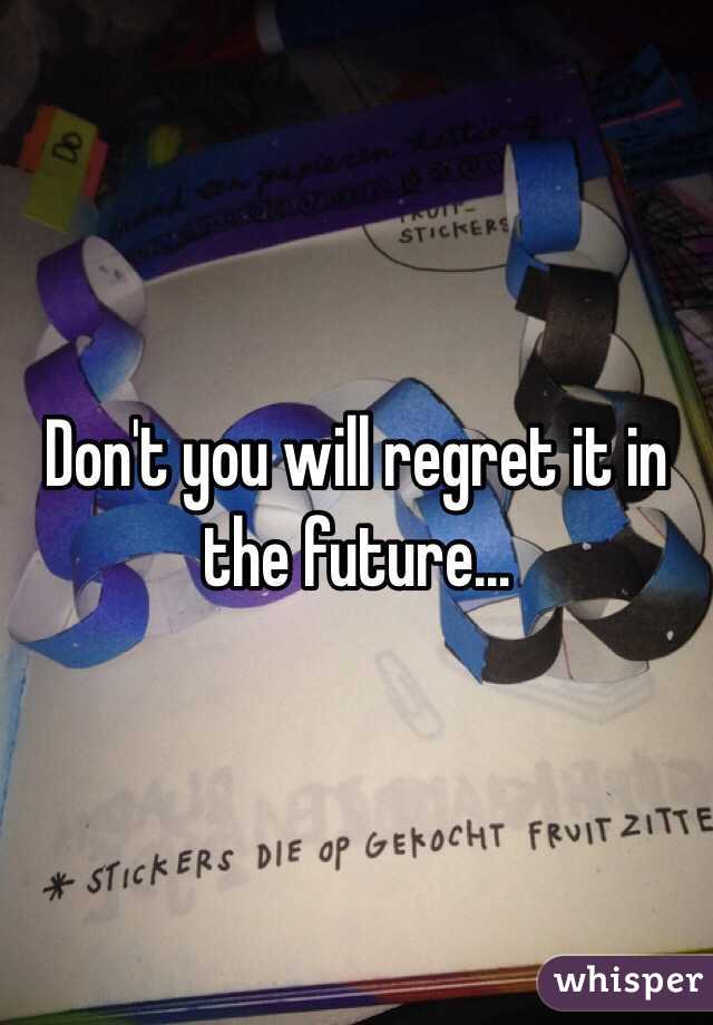 Don't you will regret it in the future...