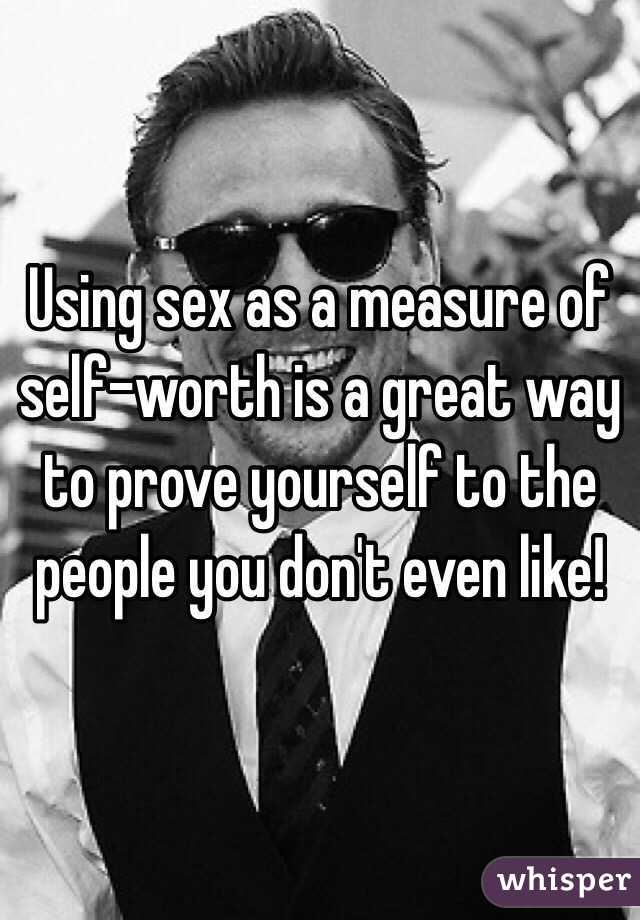 Using sex as a measure of self-worth is a great way to prove yourself to the people you don't even like! 