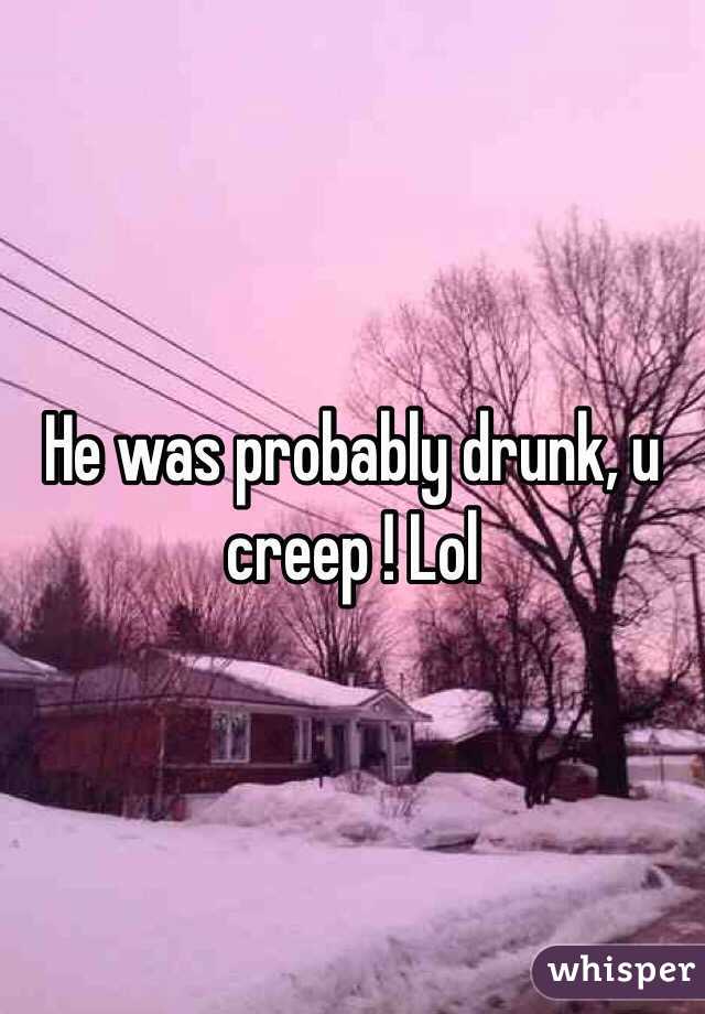 He was probably drunk, u creep ! Lol