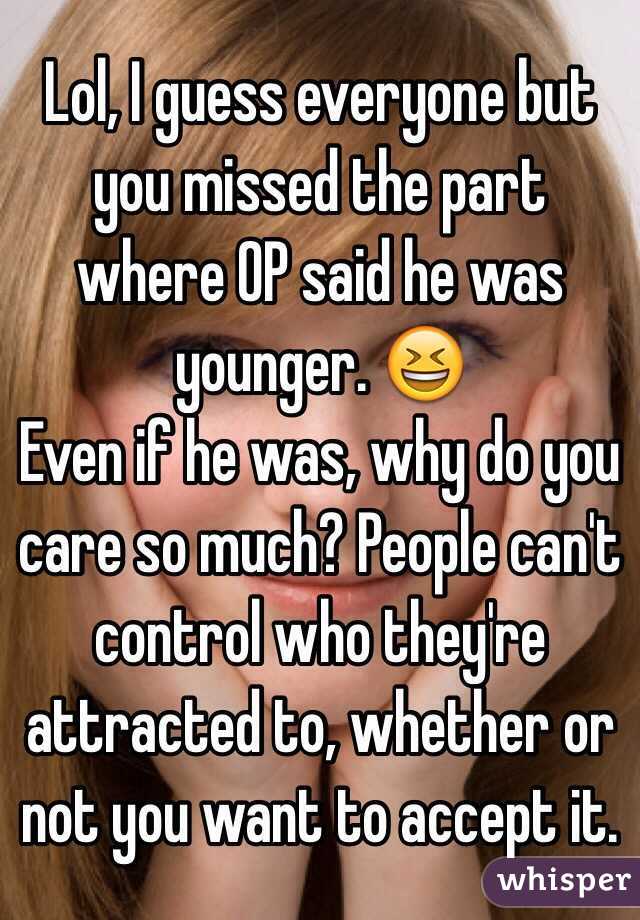 Lol, I guess everyone but you missed the part where OP said he was younger. 😆
Even if he was, why do you care so much? People can't control who they're attracted to, whether or not you want to accept it.