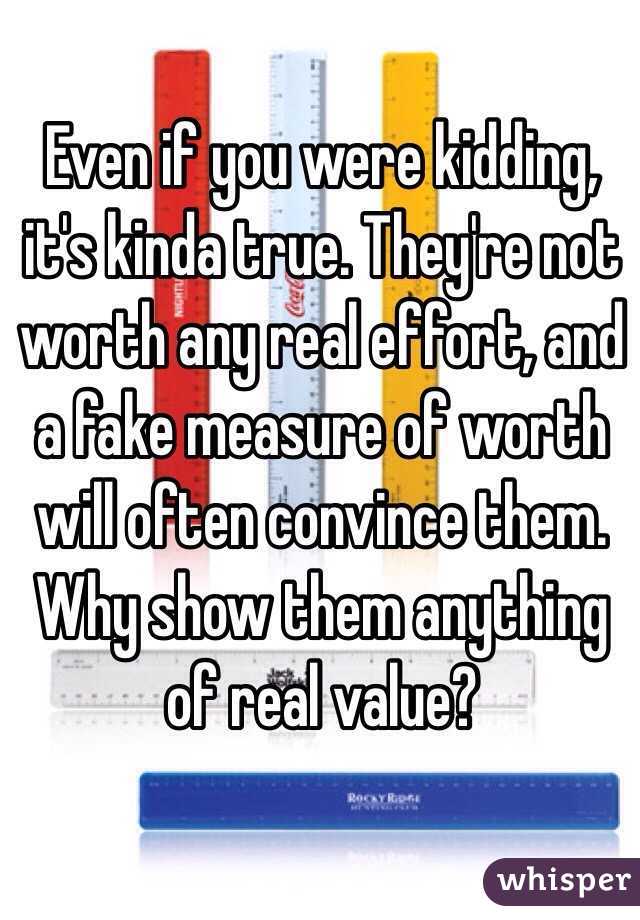 Even if you were kidding, it's kinda true. They're not worth any real effort, and a fake measure of worth will often convince them. Why show them anything of real value? 