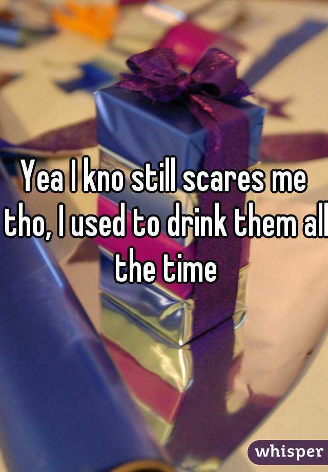 Yea I kno still scares me tho, I used to drink them all the time