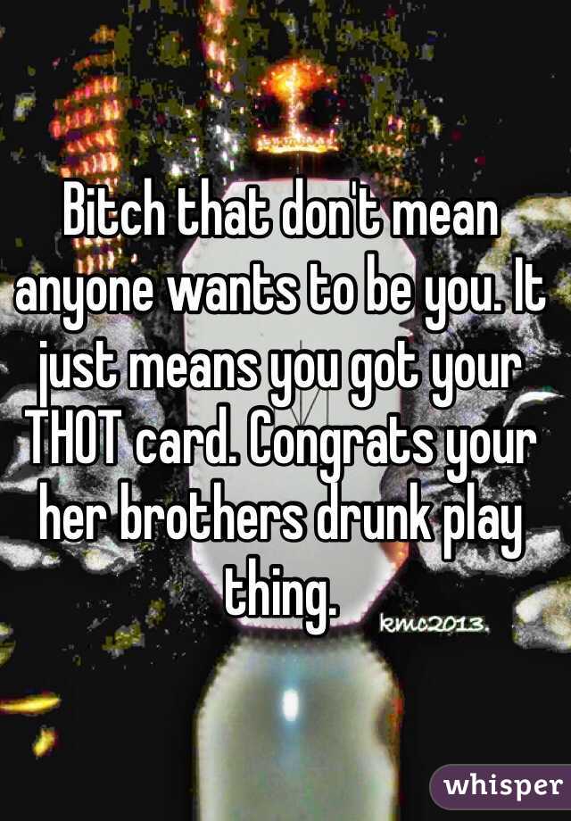 Bitch that don't mean anyone wants to be you. It just means you got your THOT card. Congrats your her brothers drunk play thing. 