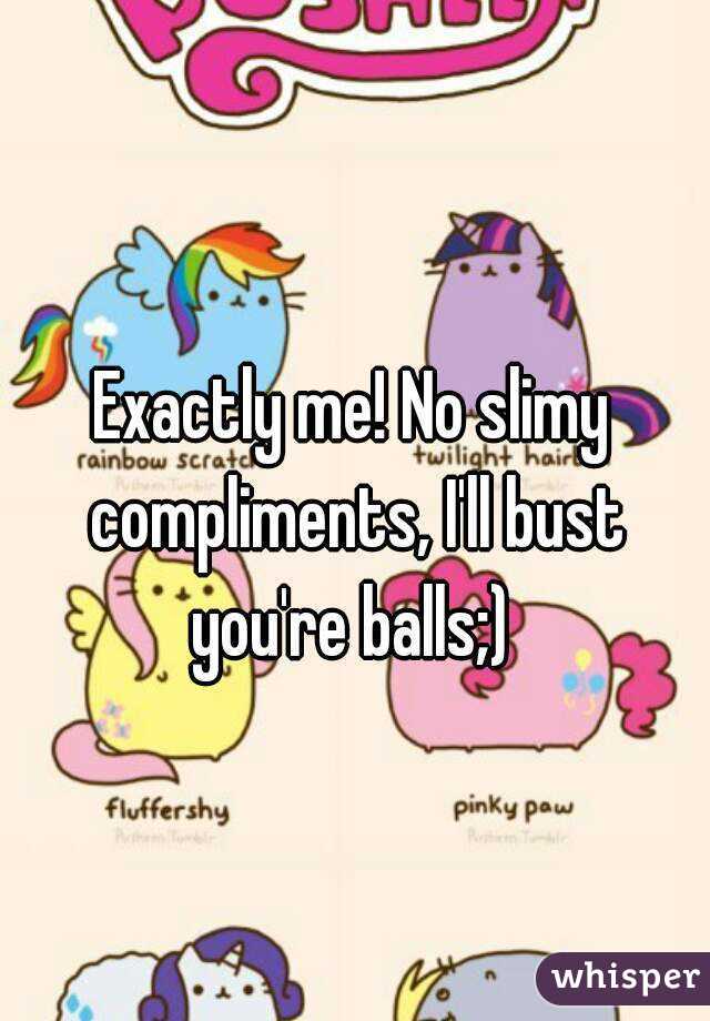 Exactly me! No slimy compliments, I'll bust you're balls;) 