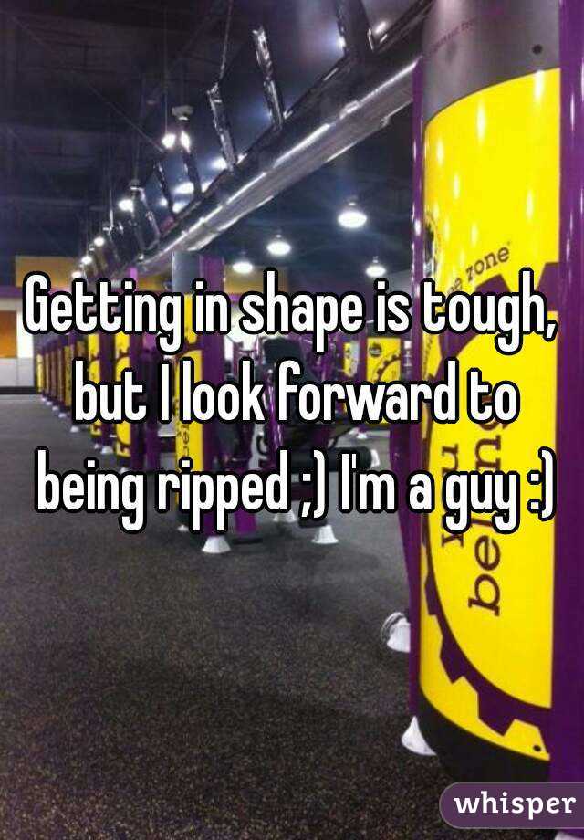 Getting in shape is tough, but I look forward to being ripped ;) I'm a guy :)