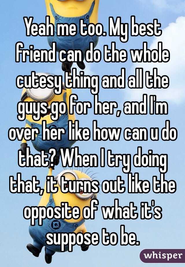 Yeah me too. My best friend can do the whole cutesy thing and all the guys go for her, and I'm over her like how can u do that? When I try doing that, it turns out like the opposite of what it's suppose to be.