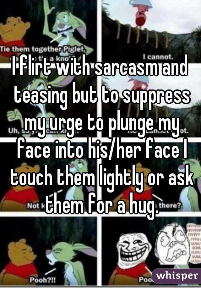 I flirt with sarcasm and teasing but to suppress my urge to plunge my face into his/her face I touch them lightly or ask them for a hug.