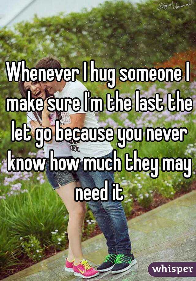 Whenever I hug someone I make sure I'm the last the let go because you never know how much they may need it