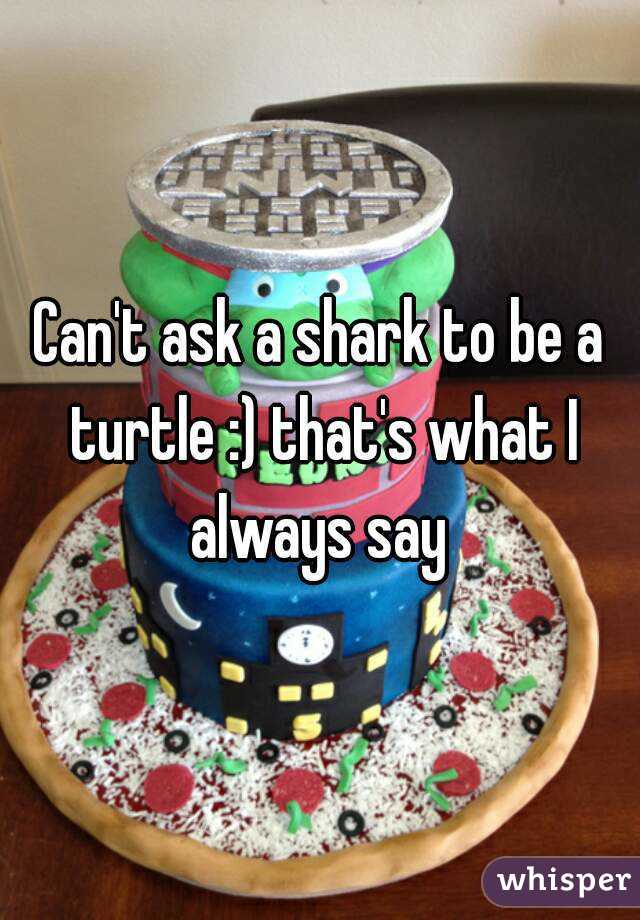 Can't ask a shark to be a turtle :) that's what I always say 