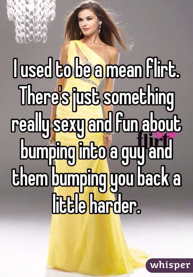 I used to be a mean flirt. There's just something really sexy and fun about bumping into a guy and them bumping you back a little harder.