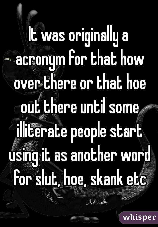 It was originally a acronym for that how over there or that hoe out there until some illiterate people start using it as another word for slut, hoe, skank etc