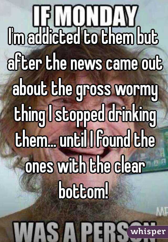 I'm addicted to them but after the news came out about the gross wormy thing I stopped drinking them... until I found the ones with the clear bottom! 