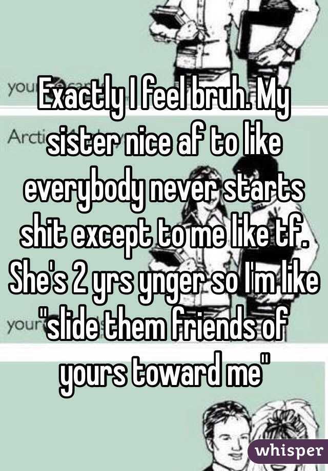 Exactly I feel bruh. My sister nice af to like everybody never starts shit except to me like tf. She's 2 yrs ynger so I'm like  "slide them friends of yours toward me"