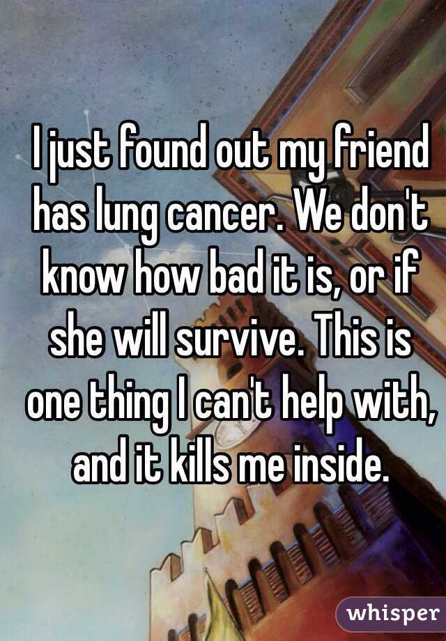 I just found out my friend has lung cancer. We don't know how bad it is, or if she will survive. This is one thing I can't help with, and it kills me inside.