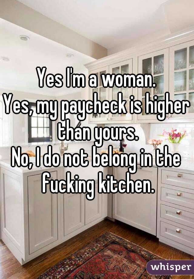Yes I'm a woman.
Yes, my paycheck is higher than yours.
No, I do not belong in the fucking kitchen.