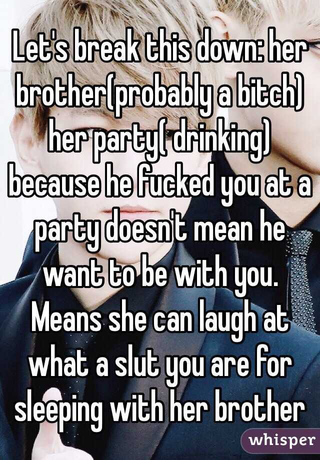 Let's break this down: her brother(probably a bitch) her party( drinking) because he fucked you at a party doesn't mean he want to be with you. Means she can laugh at what a slut you are for sleeping with her brother 