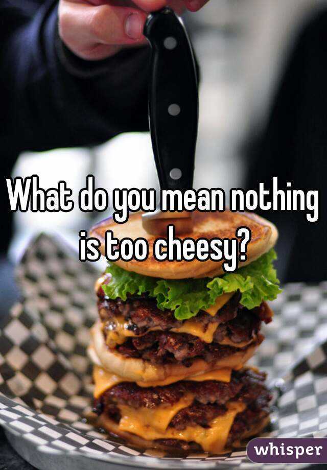 What do you mean nothing is too cheesy?