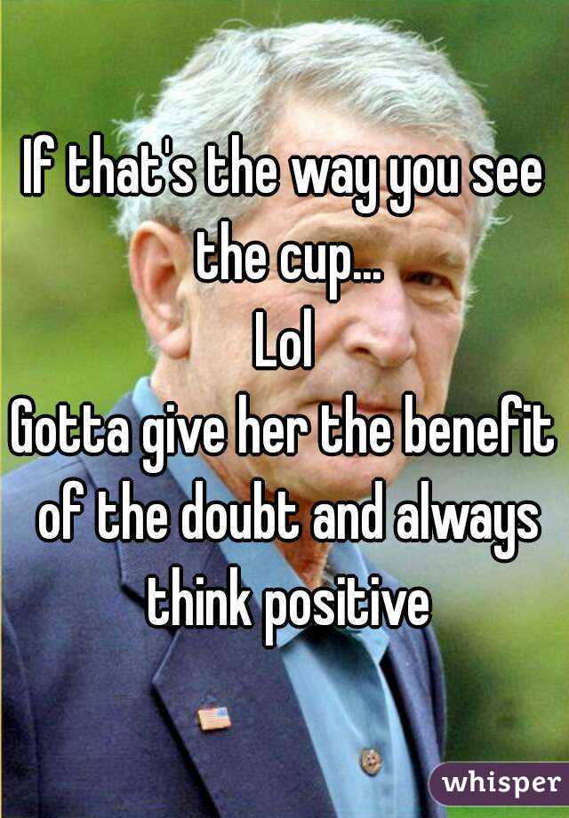 If that's the way you see the cup...
Lol
Gotta give her the benefit of the doubt and always think positive