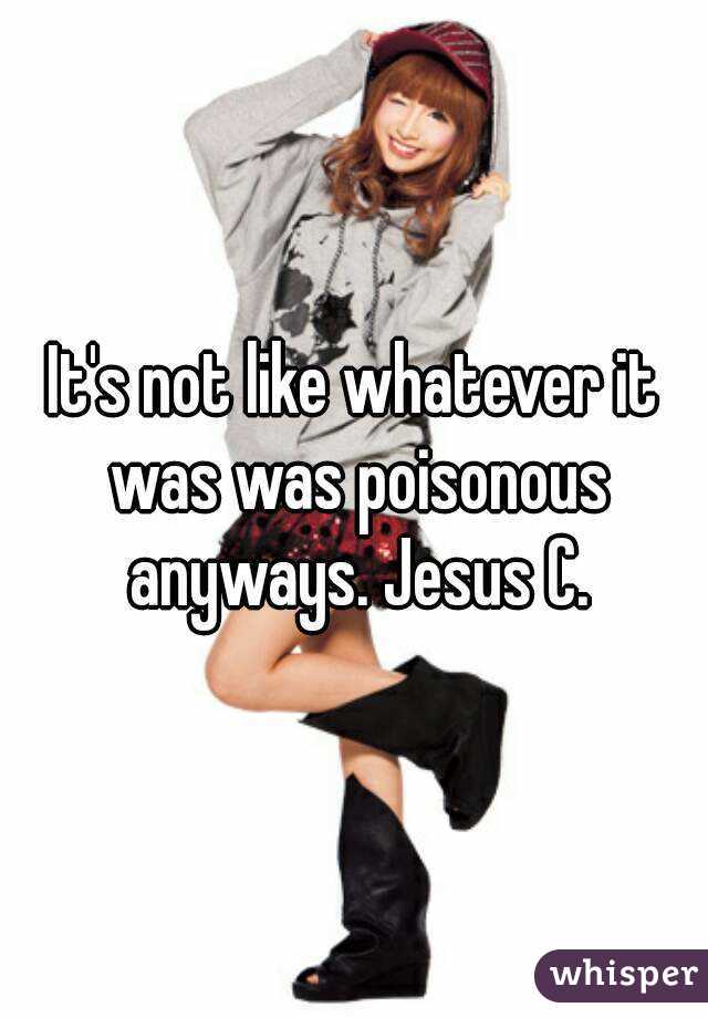 It's not like whatever it was was poisonous anyways. Jesus C.