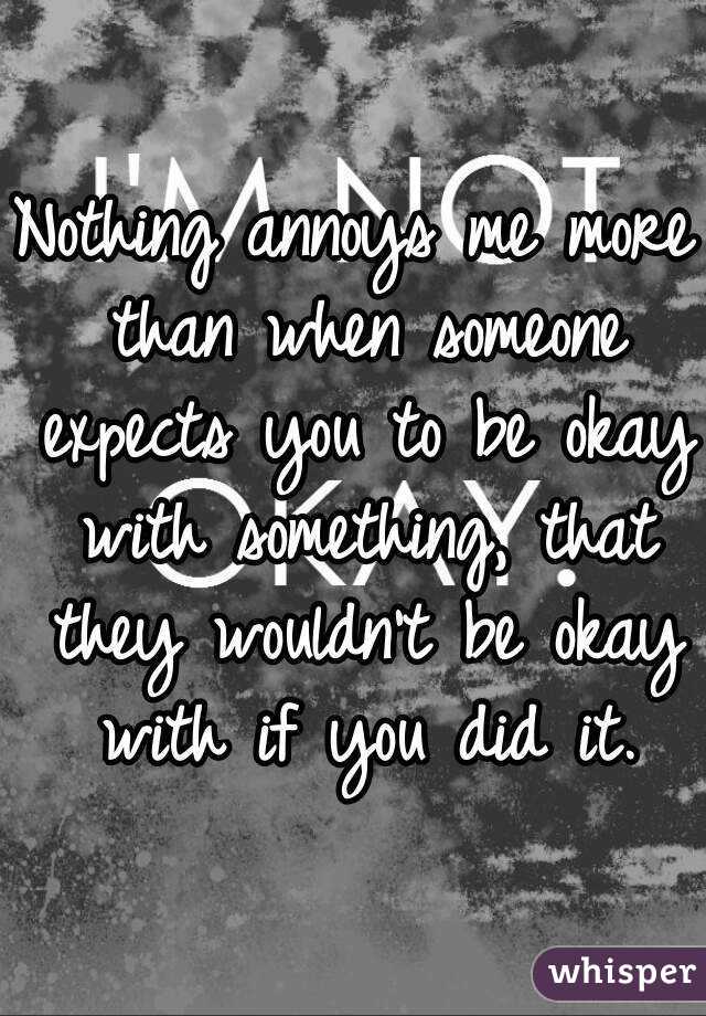 Nothing annoys me more than when someone expects you to be okay with something, that they wouldn't be okay with if you did it.