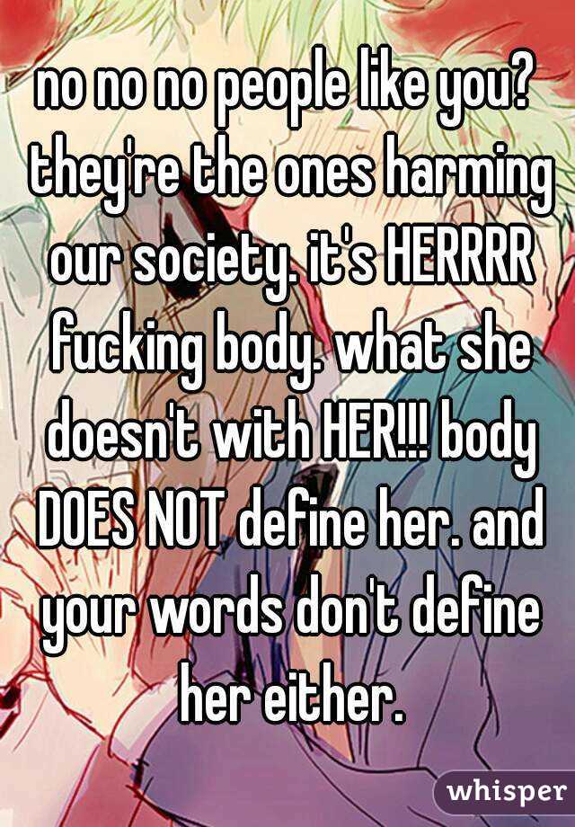 no no no people like you? they're the ones harming our society. it's HERRRR fucking body. what she doesn't with HER!!! body DOES NOT define her. and your words don't define her either.