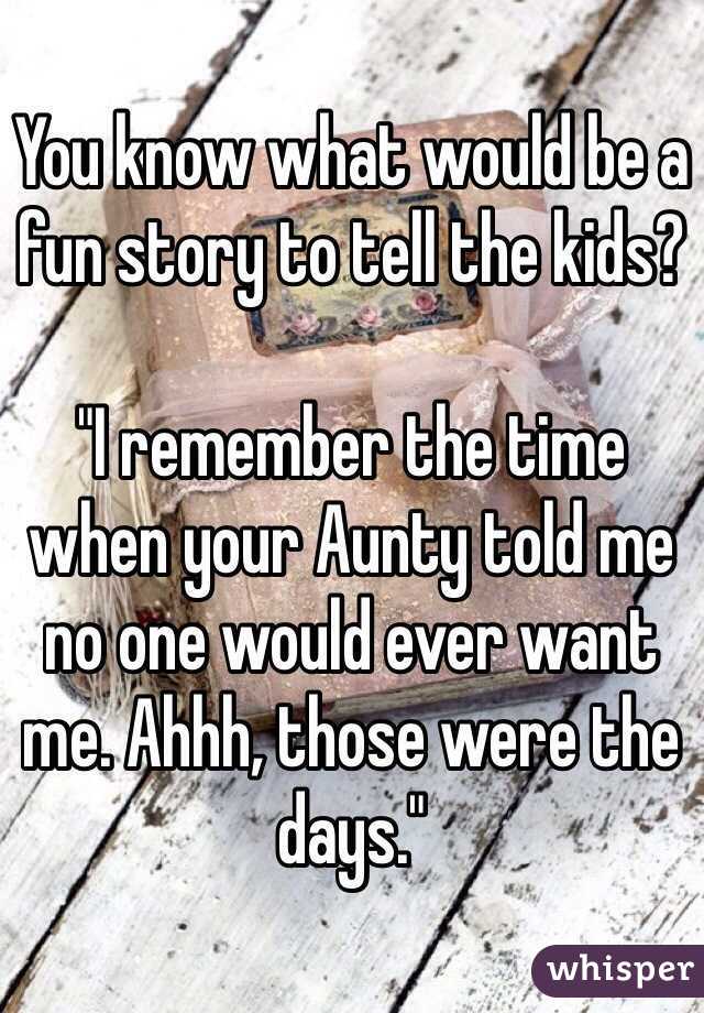 You know what would be a fun story to tell the kids?

"I remember the time when your Aunty told me no one would ever want me. Ahhh, those were the days."