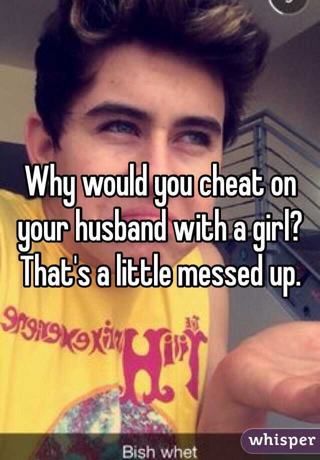 Why would you cheat on your husband with a girl? That's a little messed up.