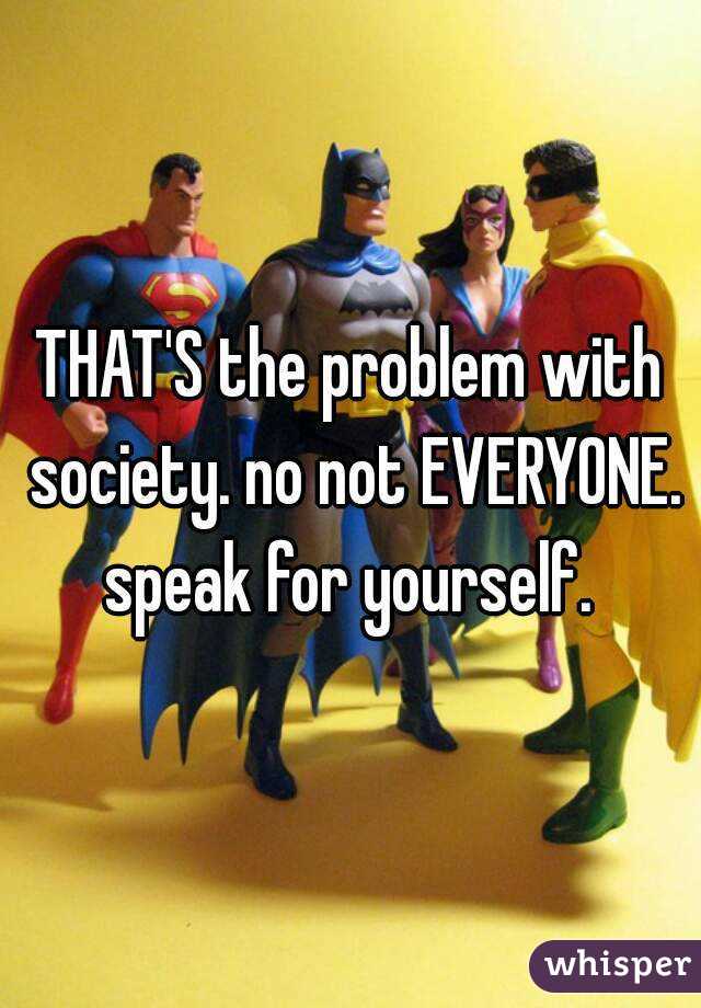 THAT'S the problem with society. no not EVERYONE. speak for yourself. 