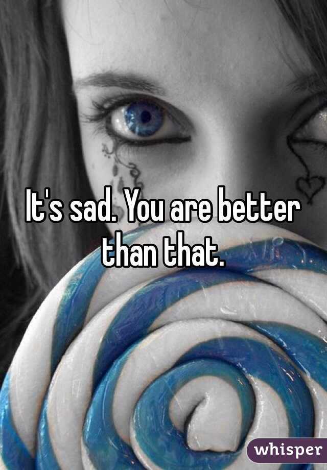 It's sad. You are better than that.