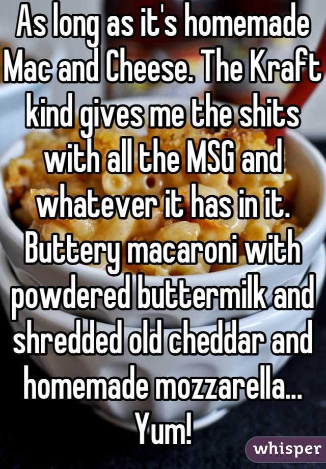 As long as it's homemade Mac and Cheese. The Kraft kind gives me the shits with all the MSG and whatever it has in it. Buttery macaroni with powdered buttermilk and shredded old cheddar and homemade mozzarella... Yum!