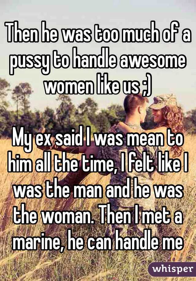 Then he was too much of a pussy to handle awesome women like us ;)

My ex said I was mean to him all the time, I felt like I was the man and he was the woman. Then I met a marine, he can handle me