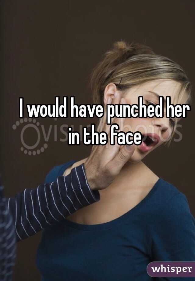 I would have punched her in the face