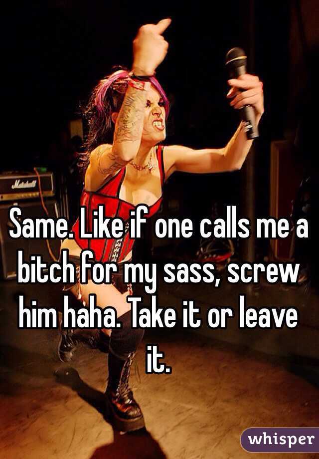 Same. Like if one calls me a bitch for my sass, screw him haha. Take it or leave it. 