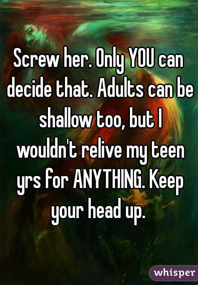 Screw her. Only YOU can decide that. Adults can be shallow too, but I wouldn't relive my teen yrs for ANYTHING. Keep your head up. 