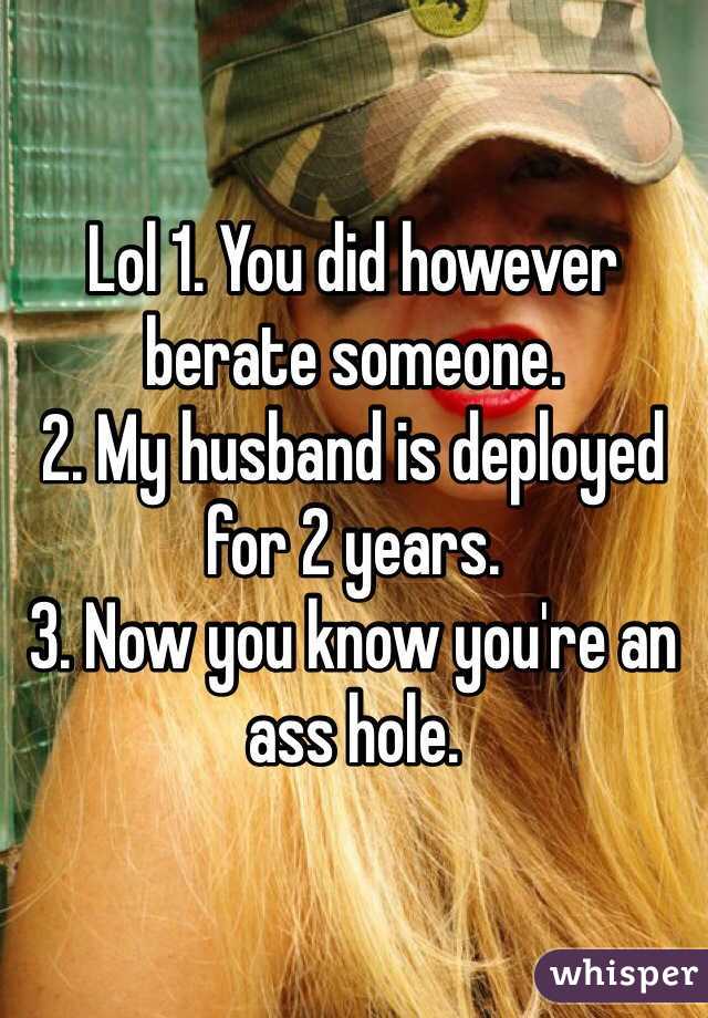 Lol 1. You did however berate someone. 
2. My husband is deployed for 2 years. 
3. Now you know you're an ass hole. 