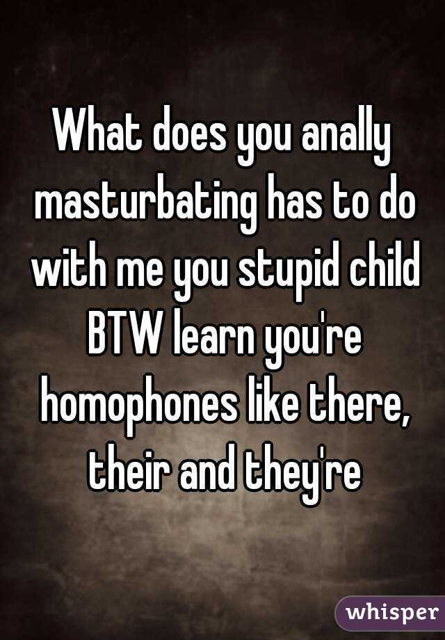 What does you anally masturbating has to do with me you stupid child BTW learn you're homophones like there, their and they're