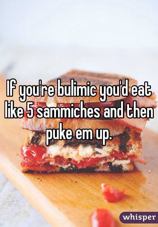 If you're bulimic you'd eat like 5 sammiches and then puke em up. 