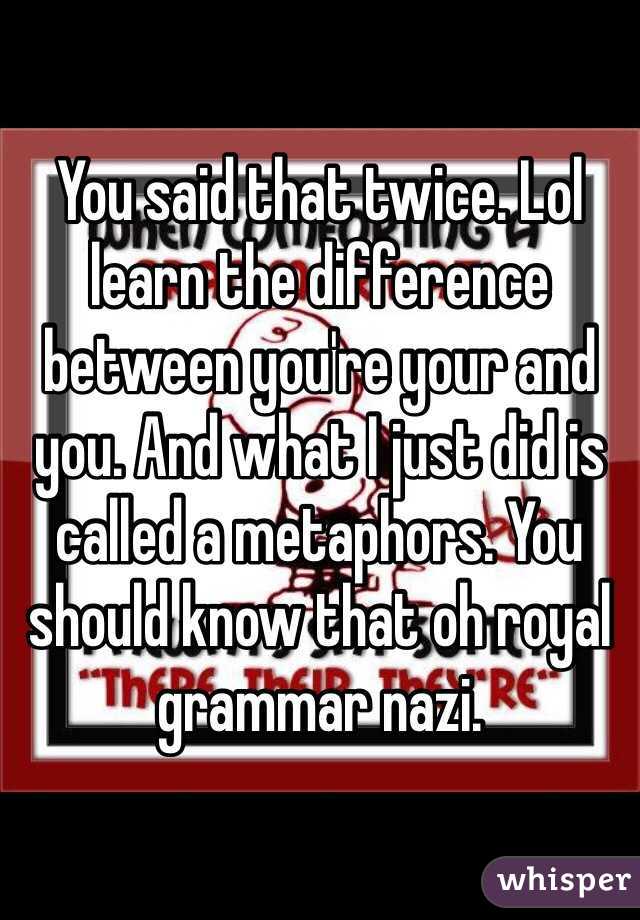 You said that twice. Lol learn the difference between you're your and you. And what I just did is called a metaphors. You should know that oh royal grammar nazi. 