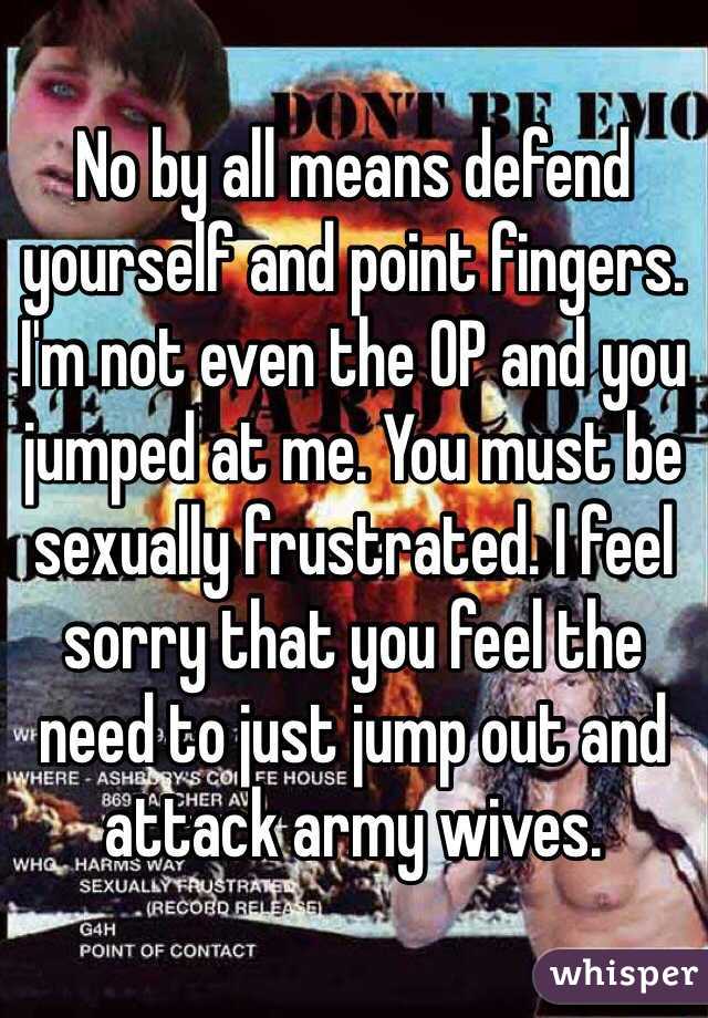 No by all means defend yourself and point fingers. I'm not even the OP and you jumped at me. You must be sexually frustrated. I feel sorry that you feel the need to just jump out and attack army wives. 