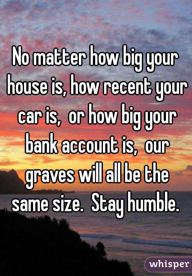 No matter how big your house is, how recent your car is,  or how big your bank account is,  our graves will all be the same size.  Stay humble. 